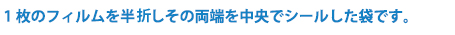 1枚のフィルムを半切しその両端を中央でシールした袋です。
